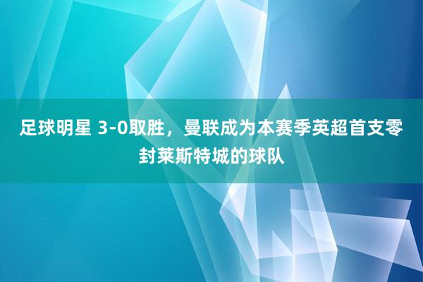 足球明星 3-0取胜，曼联成为本赛季英超首支零封莱斯特城的球队