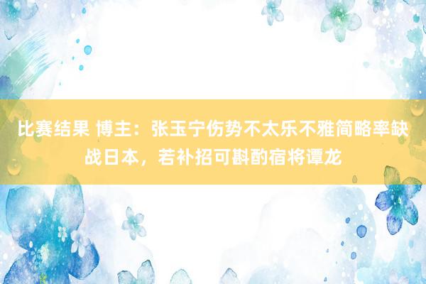 比赛结果 博主：张玉宁伤势不太乐不雅简略率缺战日本，若补招可斟酌宿将谭龙