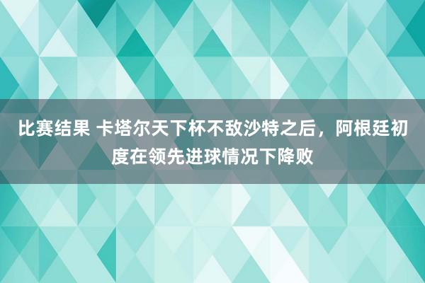 比赛结果 卡塔尔天下杯不敌沙特之后，阿根廷初度在领先进球情况下降败