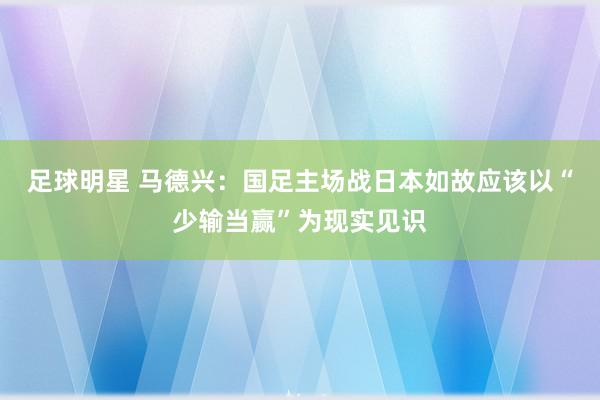 足球明星 马德兴：国足主场战日本如故应该以“少输当赢”为现实见识