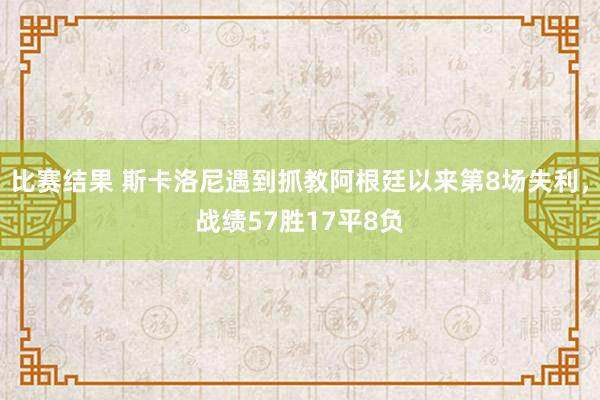 比赛结果 斯卡洛尼遇到抓教阿根廷以来第8场失利，战绩57胜17平8负