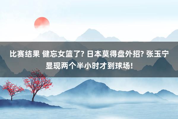 比赛结果 健忘女篮了? 日本莫得盘外招? 张玉宁显现两个半小时才到球场!