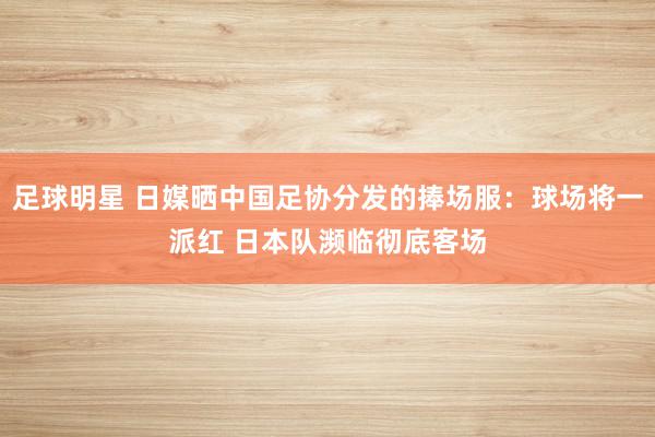 足球明星 日媒晒中国足协分发的捧场服：球场将一派红 日本队濒临彻底客场