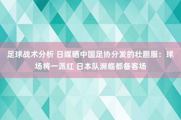 足球战术分析 日媒晒中国足协分发的壮胆服：球场将一派红 日本队濒临都备客场