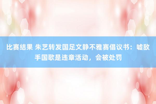 比赛结果 朱艺转发国足文静不雅赛倡议书：嘘敌手国歌是违章活动，会被处罚