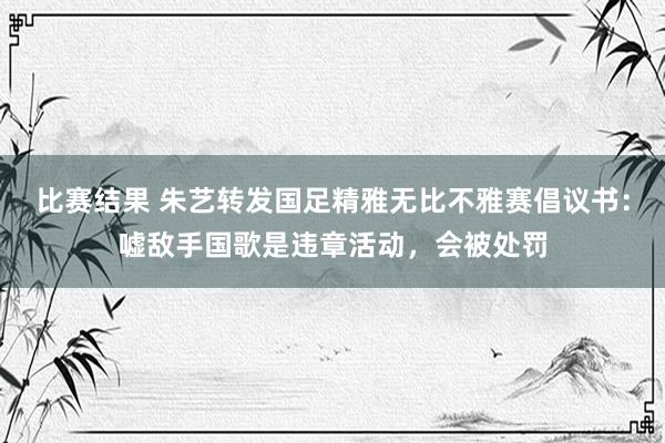 比赛结果 朱艺转发国足精雅无比不雅赛倡议书：嘘敌手国歌是违章活动，会被处罚