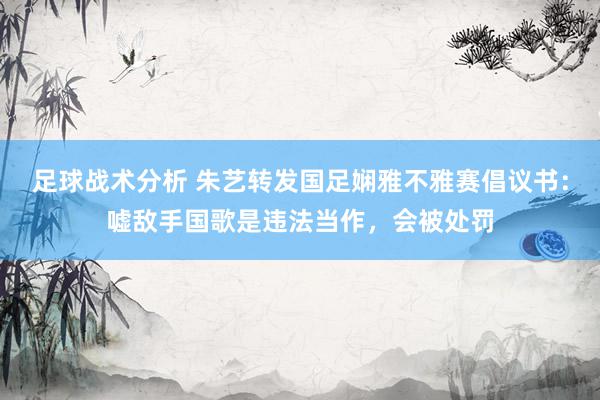 足球战术分析 朱艺转发国足娴雅不雅赛倡议书：嘘敌手国歌是违法当作，会被处罚