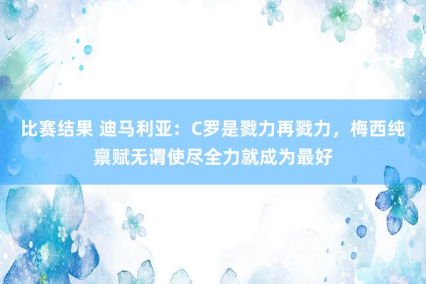 比赛结果 迪马利亚：C罗是戮力再戮力，梅西纯禀赋无谓使尽全力就成为最好