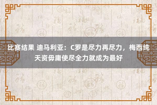 比赛结果 迪马利亚：C罗是尽力再尽力，梅西纯天资毋庸使尽全力就成为最好