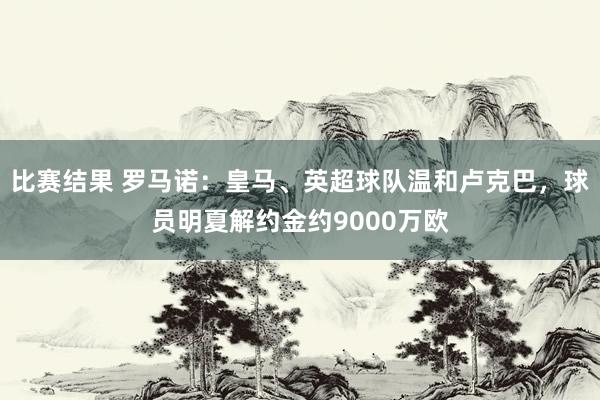 比赛结果 罗马诺：皇马、英超球队温和卢克巴，球员明夏解约金约9000万欧