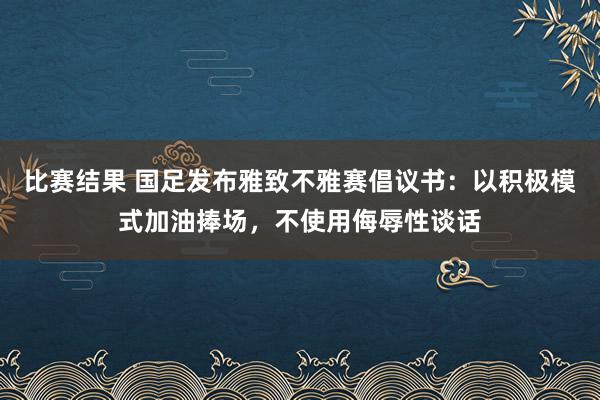 比赛结果 国足发布雅致不雅赛倡议书：以积极模式加油捧场，不使用侮辱性谈话