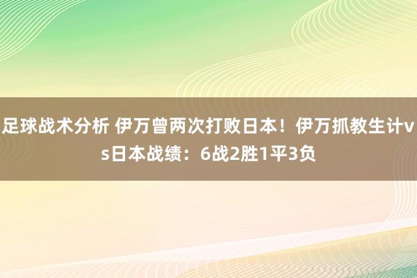 足球战术分析 伊万曾两次打败日本！伊万抓教生计vs日本战绩：6战2胜1平3负