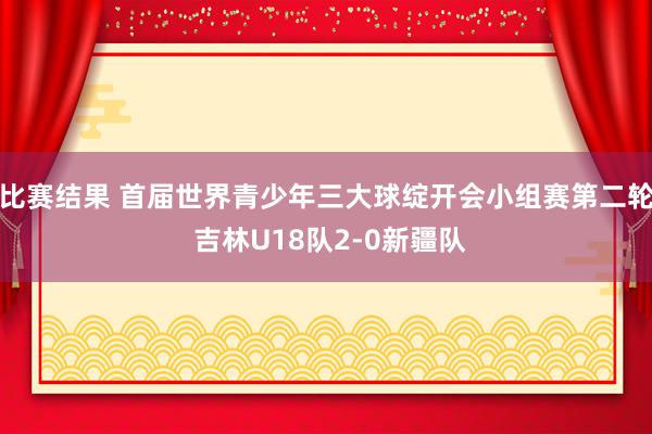 比赛结果 首届世界青少年三大球绽开会小组赛第二轮 吉林U18队2-0新疆队