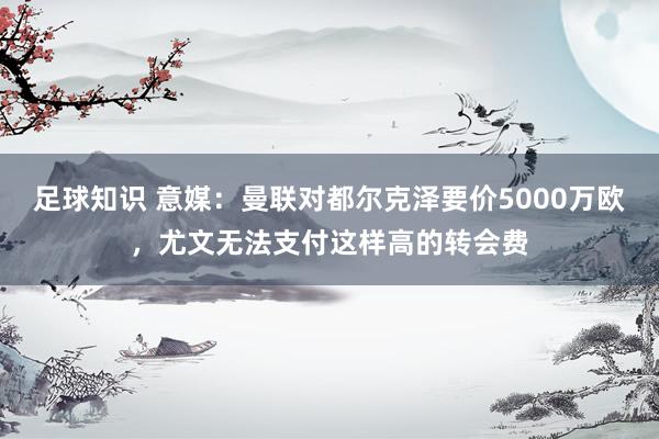 足球知识 意媒：曼联对都尔克泽要价5000万欧，尤文无法支付这样高的转会费