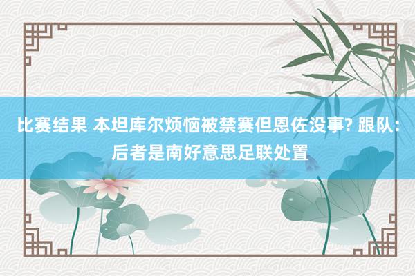 比赛结果 本坦库尔烦恼被禁赛但恩佐没事? 跟队: 后者是南好意思足联处置