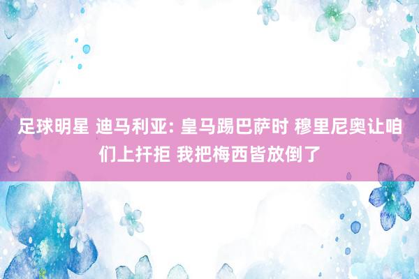 足球明星 迪马利亚: 皇马踢巴萨时 穆里尼奥让咱们上扞拒 我把梅西皆放倒了