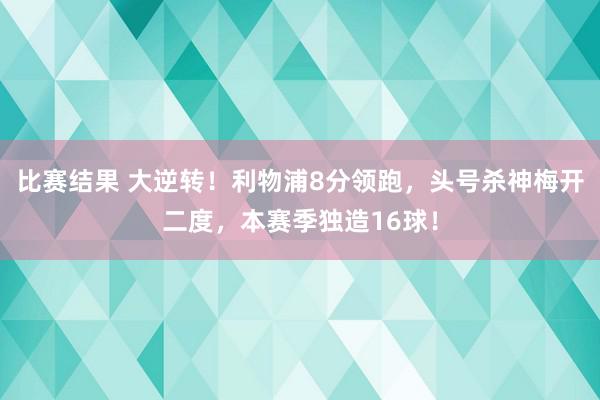 比赛结果 大逆转！利物浦8分领跑，头号杀神梅开二度，本赛季独造16球！