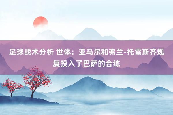 足球战术分析 世体：亚马尔和弗兰-托雷斯齐规复投入了巴萨的合练