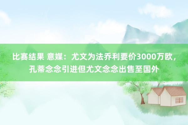 比赛结果 意媒：尤文为法乔利要价3000万欧，孔蒂念念引进但尤文念念出售至国外