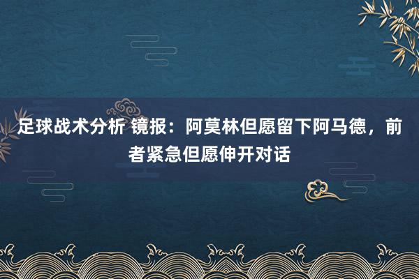 足球战术分析 镜报：阿莫林但愿留下阿马德，前者紧急但愿伸开对话