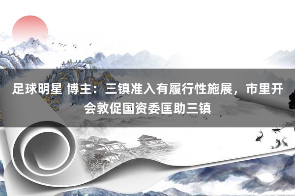 足球明星 博主：三镇准入有履行性施展，市里开会敦促国资委匡助三镇