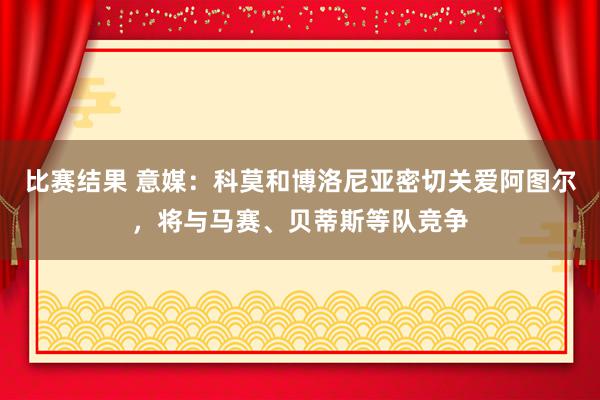 比赛结果 意媒：科莫和博洛尼亚密切关爱阿图尔，将与马赛、贝蒂斯等队竞争