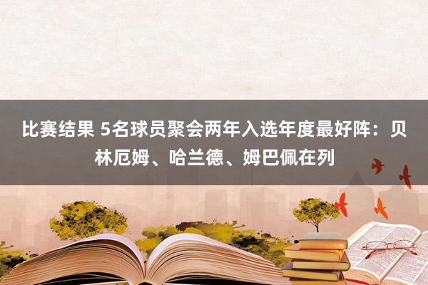 比赛结果 5名球员聚会两年入选年度最好阵：贝林厄姆、哈兰德、姆巴佩在列