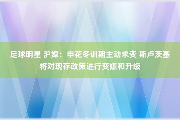 足球明星 沪媒：申花冬训期主动求变 斯卢茨基将对现存政策进行变嫌和升级