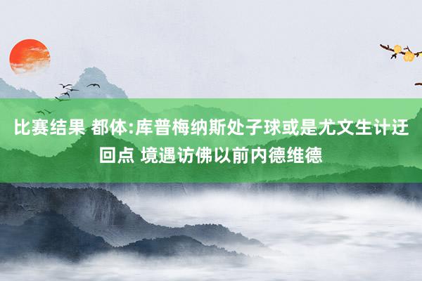 比赛结果 都体:库普梅纳斯处子球或是尤文生计迂回点 境遇访佛以前内德维德