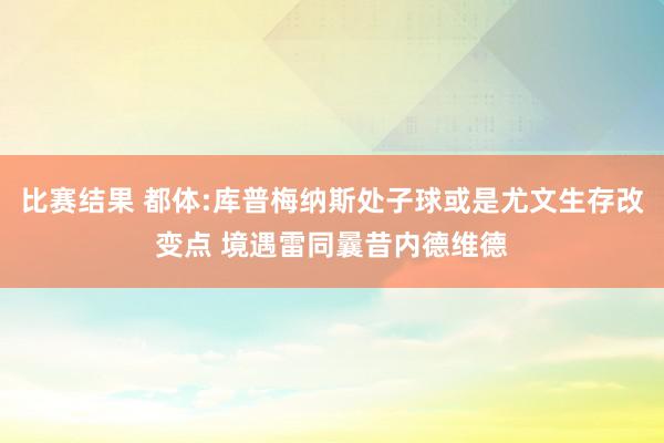 比赛结果 都体:库普梅纳斯处子球或是尤文生存改变点 境遇雷同曩昔内德维德