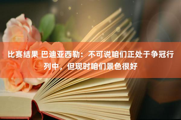 比赛结果 巴迪亚西勒：不可说咱们正处于争冠行列中，但现时咱们景色很好