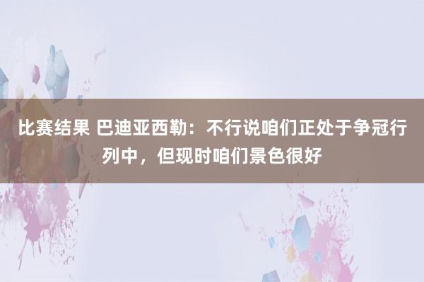 比赛结果 巴迪亚西勒：不行说咱们正处于争冠行列中，但现时咱们景色很好