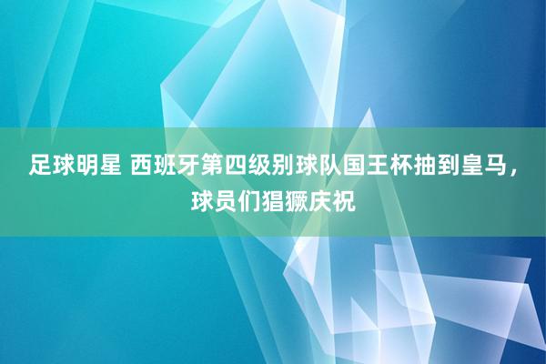 足球明星 西班牙第四级别球队国王杯抽到皇马，球员们猖獗庆祝