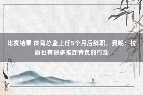 比赛结果 体育总监上任5个月后辞职，曼晚：拉爵也有很多推卸背负的行动