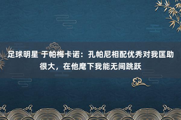 足球明星 于帕梅卡诺：孔帕尼相配优秀对我匡助很大，在他麾下我能无间跳跃