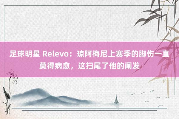 足球明星 Relevo：琼阿梅尼上赛季的脚伤一直莫得病愈，这扫尾了他的阐发