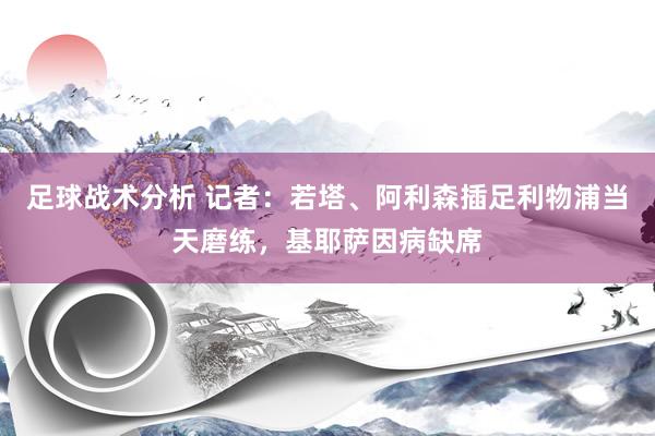 足球战术分析 记者：若塔、阿利森插足利物浦当天磨练，基耶萨因病缺席