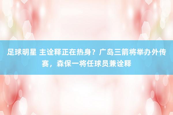 足球明星 主诠释正在热身？广岛三箭将举办外传赛，森保一将任球员兼诠释