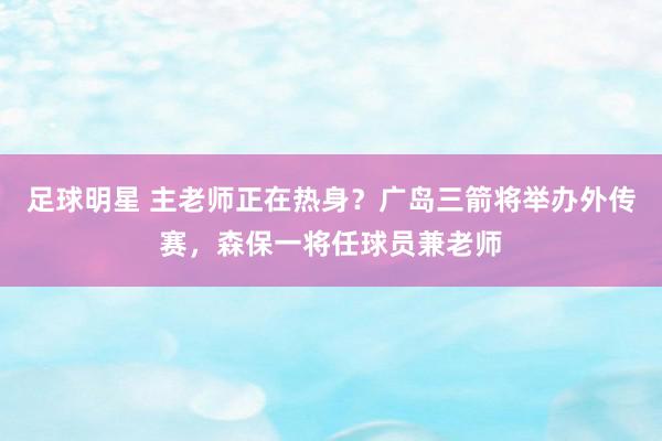 足球明星 主老师正在热身？广岛三箭将举办外传赛，森保一将任球员兼老师