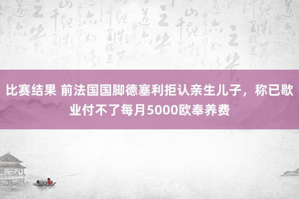 比赛结果 前法国国脚德塞利拒认亲生儿子，称已歇业付不了每月5000欧奉养费