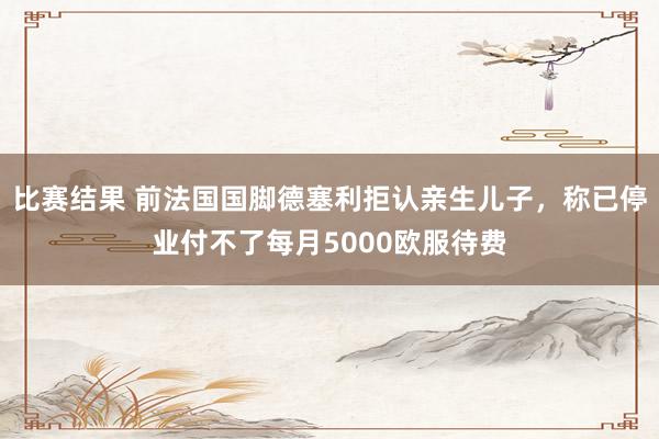 比赛结果 前法国国脚德塞利拒认亲生儿子，称已停业付不了每月5000欧服待费