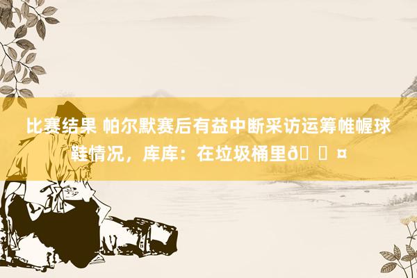 比赛结果 帕尔默赛后有益中断采访运筹帷幄球鞋情况，库库：在垃圾桶里😤