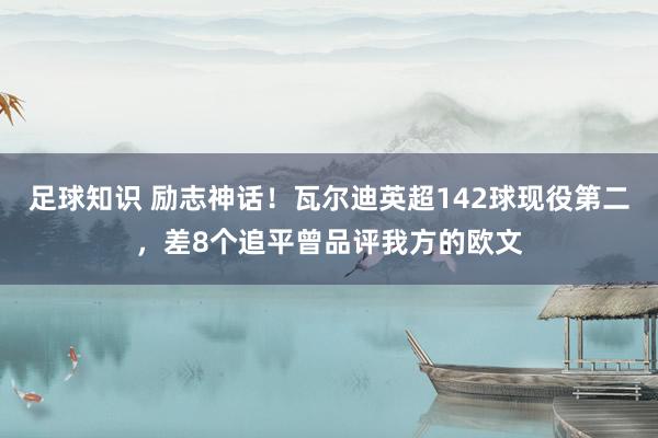 足球知识 励志神话！瓦尔迪英超142球现役第二，差8个追平曾品评我方的欧文