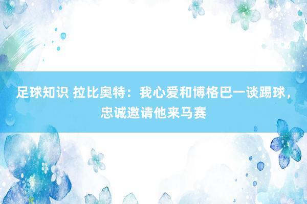 足球知识 拉比奥特：我心爱和博格巴一谈踢球，忠诚邀请他来马赛