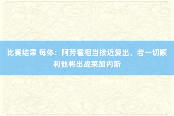 比赛结果 每体：阿劳霍相当接近复出，若一切顺利他将出战莱加内斯