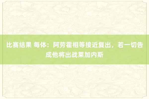 比赛结果 每体：阿劳霍相等接近复出，若一切告成他将出战莱加内斯