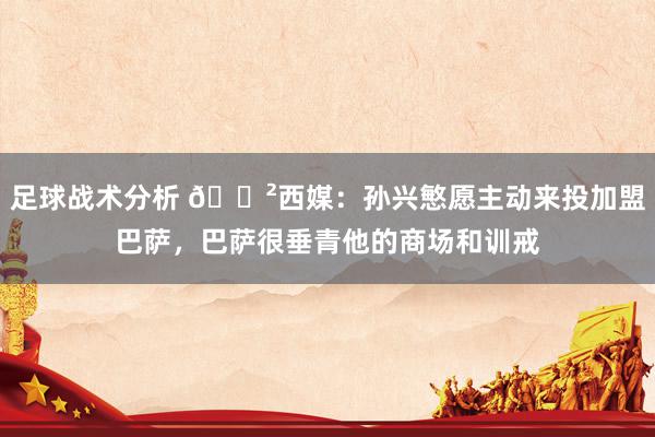 足球战术分析 😲西媒：孙兴慜愿主动来投加盟巴萨，巴萨很垂青他的商场和训戒