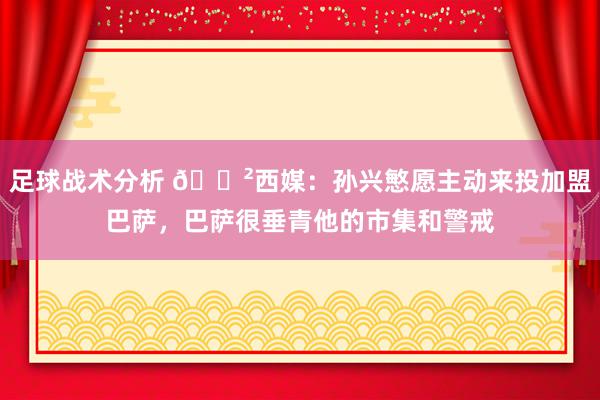 足球战术分析 😲西媒：孙兴慜愿主动来投加盟巴萨，巴萨很垂青他的市集和警戒