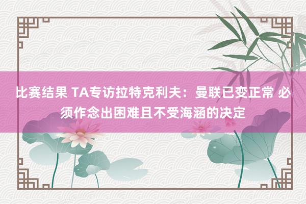 比赛结果 TA专访拉特克利夫：曼联已变正常 必须作念出困难且不受海涵的决定