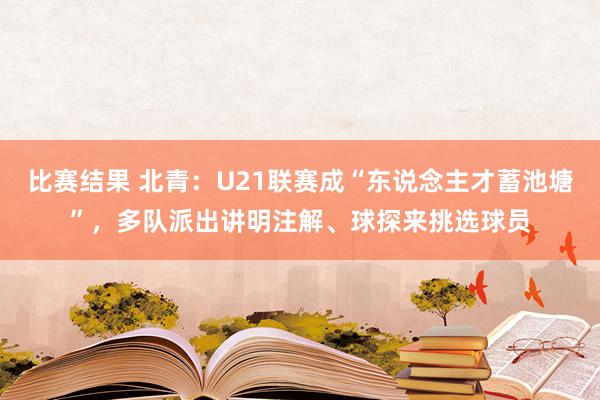 比赛结果 北青：U21联赛成“东说念主才蓄池塘”，多队派出讲明注解、球探来挑选球员